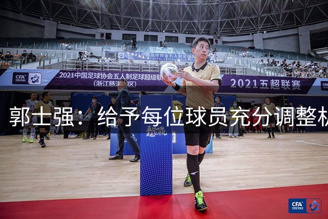 郭士强：给予每位球员充分调整机会 通过热身赛选拔最终名单