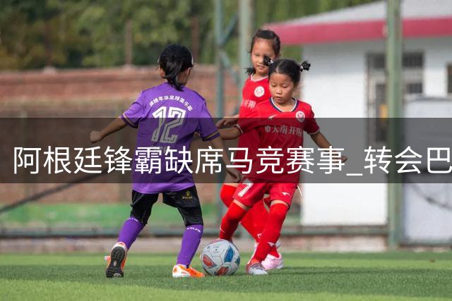 阿根廷锋霸缺席马竞赛事 转会巴萨意愿强烈